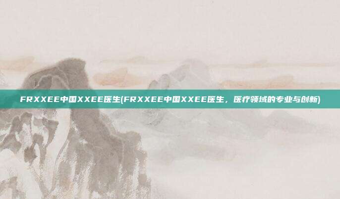 FRXXEE中国XXEE医生(FRXXEE中国XXEE医生，医疗领域的专业与创新)