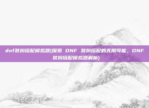 dnf装扮搭配模拟器(探索 DNF 装扮搭配的无限可能，DNF 装扮搭配模拟器解析)