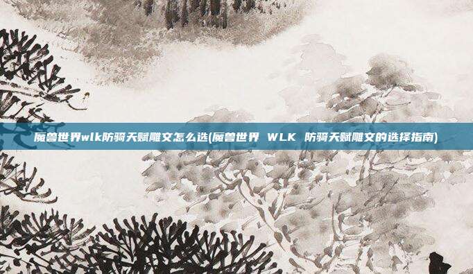 魔兽世界wlk防骑天赋雕文怎么选(魔兽世界 WLK 防骑天赋雕文的选择指南)