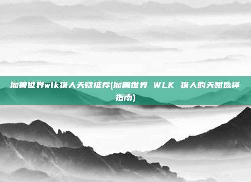 魔兽世界wlk猎人天赋推荐(魔兽世界 WLK 猎人的天赋选择指南)